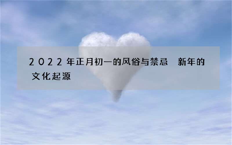 2022年正月初一的风俗与禁忌 新年的文化起源